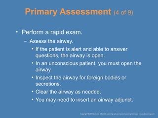 Primary Assessment (4 of 9)
• Perform a rapid exam.
– Assess the airway.
• If the patient is alert and able to answer
questions, the airway is open.
• In an unconscious patient, you must open the
airway.
• Inspect the airway for foreign bodies or
secretions.
• Clear the airway as needed.
• You may need to insert an airway adjunct.
 