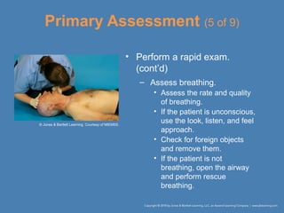 Primary Assessment (5 of 9)
• Perform a rapid exam.
(cont’d)
– Assess breathing.
• Assess the rate and quality
of breathing.
• If the patient is unconscious,
use the look, listen, and feel
approach.
• Check for foreign objects
and remove them.
• If the patient is not
breathing, open the airway
and perform rescue
breathing.
© Jones & Bartlett Learning. Courtesy of MIEMSS.
 