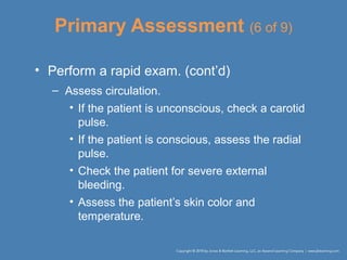 Primary Assessment (6 of 9)
• Perform a rapid exam. (cont’d)
– Assess circulation.
• If the patient is unconscious, check a carotid
pulse.
• If the patient is conscious, assess the radial
pulse.
• Check the patient for severe external
bleeding.
• Assess the patient’s skin color and
temperature.
 