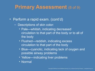 Primary Assessment (8 of 9)
• Perform a rapid exam. (cont’d)
– Descriptions of skin color:
• Pale—whitish, indicating decreased
circulation to that part of the body or to all of
the body
• Flushed—reddish, indicating excess
circulation to that part of the body
• Blue—cyanotic, indicating lack of oxygen and
possible airway problems
• Yellow—indicating liver problems
• Normal
 