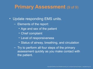 Primary Assessment (9 of 9)
• Update responding EMS units.
– Elements of the report:
• Age and sex of the patient
• Chief complaint
• Level of responsiveness
• Status of airway, breathing, and circulation
– Try to perform all four steps of the primary
assessment quickly as you make contact with
the patient.
 