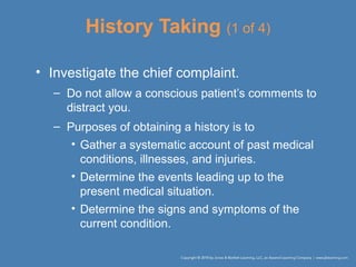 History Taking (1 of 4)
• Investigate the chief complaint.
– Do not allow a conscious patient’s comments to
distract you.
– Purposes of obtaining a history is to
• Gather a systematic account of past medical
conditions, illnesses, and injuries.
• Determine the events leading up to the
present medical situation.
• Determine the signs and symptoms of the
current condition.
 