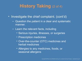 History Taking (2 of 4)
• Investigate the chief complaint. (cont’d)
– Question the patient in a clear and systematic
manner.
– Learn the relevant facts, including
• Serious injuries, illnesses, or surgeries
• Prescription medicines
• Over-the-counter (OTC) medicines and
herbal medicines
• Allergies to any medicines, foods, or
seasonal allergens
 