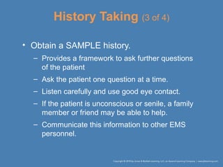 History Taking (3 of 4)
• Obtain a SAMPLE history.
– Provides a framework to ask further questions
of the patient
– Ask the patient one question at a time.
– Listen carefully and use good eye contact.
– If the patient is unconscious or senile, a family
member or friend may be able to help.
– Communicate this information to other EMS
personnel.
 