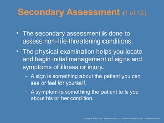 Secondary Assessment (1 of 12)
• The secondary assessment is done to
assess non–life-threatening conditions.
• The physical examination helps you locate
and begin initial management of signs and
symptoms of illness or injury.
– A sign is something about the patient you can
see or feel for yourself.
– A symptom is something the patient tells you
about his or her condition.
 