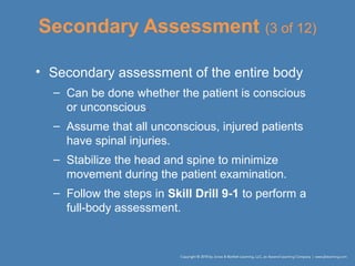 Secondary Assessment (3 of 12)
• Secondary assessment of the entire body
– Can be done whether the patient is conscious
or unconscious.
– Assume that all unconscious, injured patients
have spinal injuries.
– Stabilize the head and spine to minimize
movement during the patient examination.
– Follow the steps in Skill Drill 9-1 to perform a
full-body assessment.
 