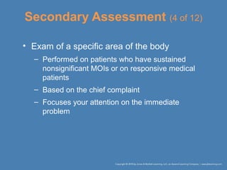 Secondary Assessment (4 of 12)
• Exam of a specific area of the body
– Performed on patients who have sustained
nonsignificant MOIs or on responsive medical
patients
– Based on the chief complaint
– Focuses your attention on the immediate
problem
 