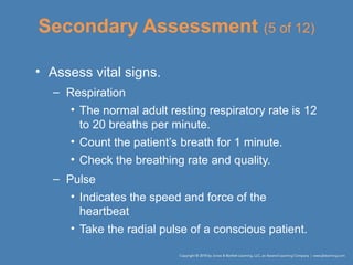 Secondary Assessment (5 of 12)
• Assess vital signs.
– Respiration
• The normal adult resting respiratory rate is 12
to 20 breaths per minute.
• Count the patient’s breath for 1 minute.
• Check the breathing rate and quality.
– Pulse
• Indicates the speed and force of the
heartbeat
• Take the radial pulse of a conscious patient.
 