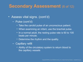 Secondary Assessment (6 of 12)
• Assess vital signs. (cont’d)
– Pulse (cont’d)
• Take the carotid pulse of an unconscious patient.
• When examining an infant, use the brachial pulse.
• In a normal adult, the resting pulse rate is 60 to 100
beats per minute.
• Determine the rhythm and the quality.
– Capillary refill
• Ability of the circulatory system to return blood to
the capillary vessels
 