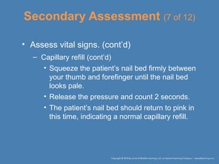 Secondary Assessment (7 of 12)
• Assess vital signs. (cont’d)
– Capillary refill (cont’d)
• Squeeze the patient’s nail bed firmly between
your thumb and forefinger until the nail bed
looks pale.
• Release the pressure and count 2 seconds.
• The patient’s nail bed should return to pink in
this time, indicating a normal capillary refill.
 