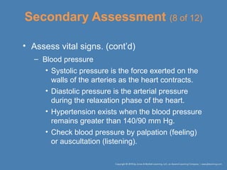 Secondary Assessment (8 of 12)
• Assess vital signs. (cont’d)
– Blood pressure
• Systolic pressure is the force exerted on the
walls of the arteries as the heart contracts.
• Diastolic pressure is the arterial pressure
during the relaxation phase of the heart.
• Hypertension exists when the blood pressure
remains greater than 140/90 mm Hg.
• Check blood pressure by palpation (feeling)
or auscultation (listening).
 