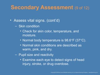 Secondary Assessment (9 of 12)
• Assess vital signs. (cont’d)
– Skin condition
• Check for skin color, temperature, and
moisture.
• Normal body temperature is 98.6°F (37°C).
• Normal skin conditions are described as
warm, pink, and dry.
– Pupil size and reactivity
• Examine each eye to detect signs of head
injury, stroke, or drug overdose.
 