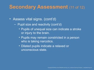 Secondary Assessment (11 of 12)
• Assess vital signs. (cont’d)
– Pupil size and reactivity (cont’d)
• Pupils of unequal size can indicate a stroke
or injury to the brain.
• Pupils may remain constricted in a person
who is taking narcotics.
• Dilated pupils indicate a relaxed or
unconscious state.
 