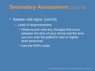 Secondary Assessment (12 of 12)
• Assess vital signs. (cont’d)
– Level of responsiveness
• Observe and note any changes that occur
between the time of your arrival and the time
you turn over the patient’s care to higher-
level personnel.
• Use the AVPU scale.
 