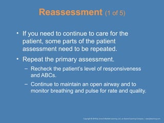Reassessment (1 of 5)
• If you need to continue to care for the
patient, some parts of the patient
assessment need to be repeated.
• Repeat the primary assessment.
– Recheck the patient’s level of responsiveness
and ABCs.
– Continue to maintain an open airway and to
monitor breathing and pulse for rate and quality.
 