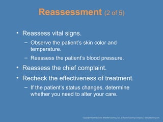 Reassessment (2 of 5)
• Reassess vital signs.
– Observe the patient’s skin color and
temperature.
– Reassess the patient’s blood pressure.
• Reassess the chief complaint.
• Recheck the effectiveness of treatment.
– If the patient’s status changes, determine
whether you need to alter your care.
 
