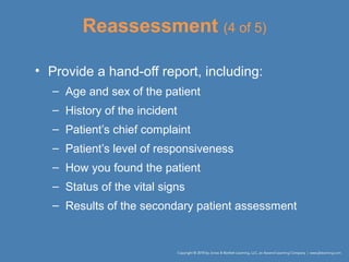 Reassessment (4 of 5)
• Provide a hand-off report, including:
– Age and sex of the patient
– History of the incident
– Patient’s chief complaint
– Patient’s level of responsiveness
– How you found the patient
– Status of the vital signs
– Results of the secondary patient assessment
 
