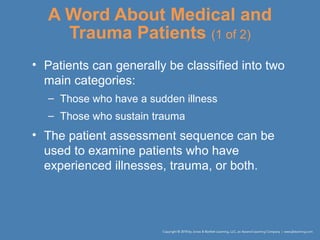 A Word About Medical and
Trauma Patients (1 of 2)
• Patients can generally be classified into two
main categories:
– Those who have a sudden illness
– Those who sustain trauma
• The patient assessment sequence can be
used to examine patients who have
experienced illnesses, trauma, or both.
 