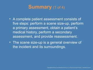 Summary (1 of 4)
• A complete patient assessment consists of
five steps: perform a scene size-up, perform
a primary assessment, obtain a patient’s
medical history, perform a secondary
assessment, and provide reassessment.
• The scene size-up is a general overview of
the incident and its surroundings.
 