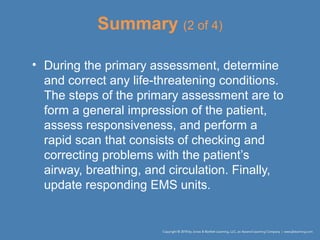Summary (2 of 4)
• During the primary assessment, determine
and correct any life-threatening conditions.
The steps of the primary assessment are to
form a general impression of the patient,
assess responsiveness, and perform a
rapid scan that consists of checking and
correcting problems with the patient’s
airway, breathing, and circulation. Finally,
update responding EMS units.
 