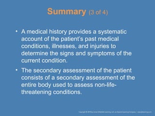 Summary (3 of 4)
• A medical history provides a systematic
account of the patient’s past medical
conditions, illnesses, and injuries to
determine the signs and symptoms of the
current condition.
• The secondary assessment of the patient
consists of a secondary assessment of the
entire body used to assess non-life-
threatening conditions.
 