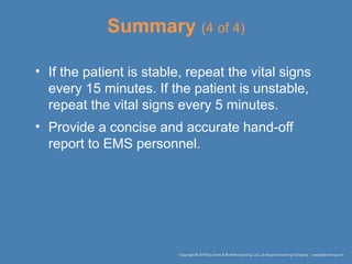 Summary (4 of 4)
• If the patient is stable, repeat the vital signs
every 15 minutes. If the patient is unstable,
repeat the vital signs every 5 minutes.
• Provide a concise and accurate hand-off
report to EMS personnel.
 