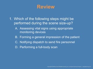 Review
1. Which of the following steps might be
performed during the scene size-up?
A. Assessing vital signs using appropriate
monitoring devices
B. Forming a general impression of the patient
C. Notifying dispatch to send fire personnel
D. Performing a full-body scan
 