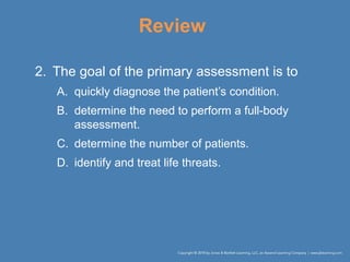 Review
2. The goal of the primary assessment is to
A. quickly diagnose the patient’s condition.
B. determine the need to perform a full-body
assessment.
C. determine the number of patients.
D. identify and treat life threats.
 
