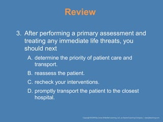 Review
3. After performing a primary assessment and
treating any immediate life threats, you
should next
A. determine the priority of patient care and
transport.
B. reassess the patient.
C. recheck your interventions.
D. promptly transport the patient to the closest
hospital.
 