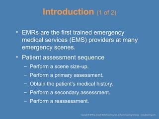 Introduction (1 of 2)
• EMRs are the first trained emergency
medical services (EMS) providers at many
emergency scenes.
• Patient assessment sequence
– Perform a scene size-up.
– Perform a primary assessment.
– Obtain the patient’s medical history.
– Perform a secondary assessment.
– Perform a reassessment.
 