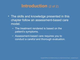 Introduction (2 of 2)
• The skills and knowledge presented in this
chapter follow an assessment-based care
model.
– The treatment rendered is based on the
patient’s symptoms.
– Assessment-based care requires you to
conduct a careful and thorough evaluation.
 
