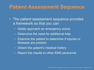 Patient Assessment Sequence
• The patient assessment sequence provides
a framework so that you can
– Safely approach an emergency scene
– Determine the need for additional help
– Examine the patient to determine if injuries or
illnesses are present
– Obtain the patient’s medical history
– Report the results to other EMS personnel
 