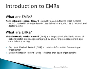 Introduction to EMRs What are EMRs? An Electronic Medical Record is usually a computerized legal medical record created in an organization that delivers care, such as a hospital and doctor‘s clinic. What are EHRs? The Electronic Health Record (EHR) is a longitudinal electronic record of patient health information generated by one or more encounters in any care delivery setting ,[object Object]