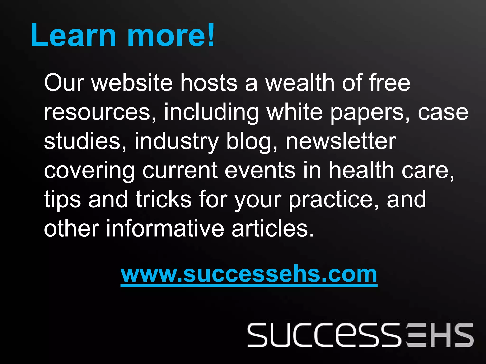 Learn more!
Our website hosts a wealth of free
resources, including white papers, case
studies, industry blog, newsletter
covering current events in health care,
tips and tricks for your practice, and
other informative articles.
       www.successehs.com
 