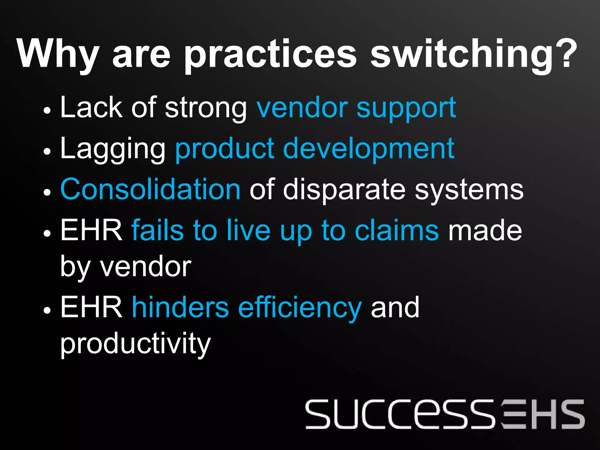 Why are practices switching?
 • Lack of strong vendor support
 • Lagging product development
 • Consolidation of disparate systems
 • EHR fails to live up to claims made
   by vendor
 • EHR hinders efficiency and
   productivity
 