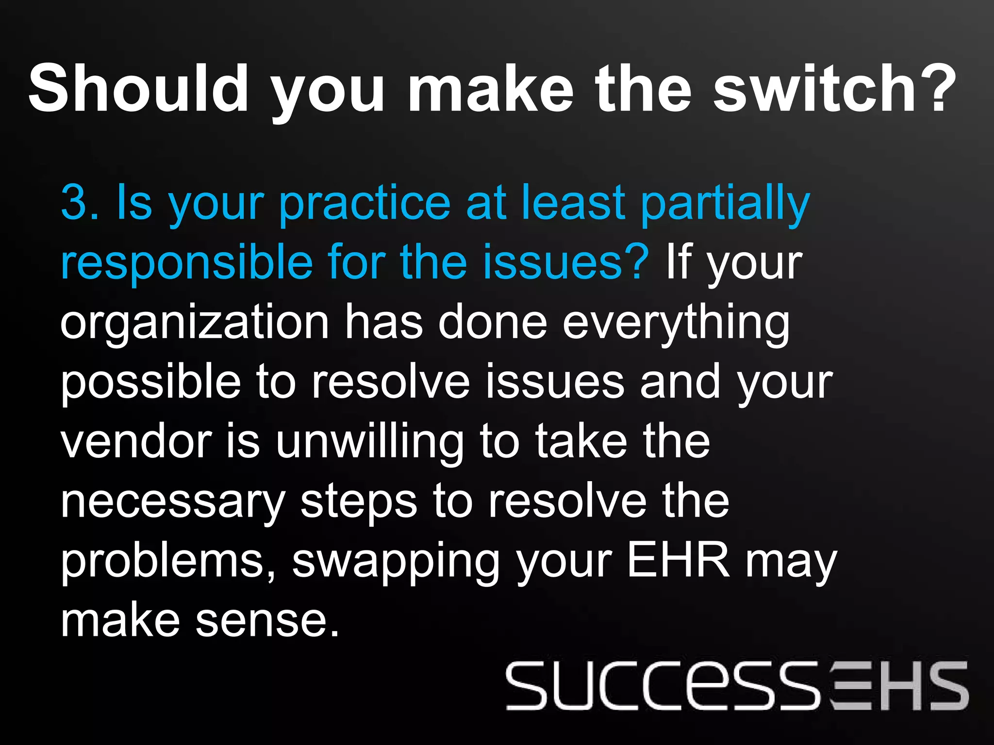 Should you make the switch?
3. Is your practice at least partially
responsible for the issues? If your
organization has done everything
possible to resolve issues and your
vendor is unwilling to take the
necessary steps to resolve the
problems, swapping your EHR may
make sense.
 