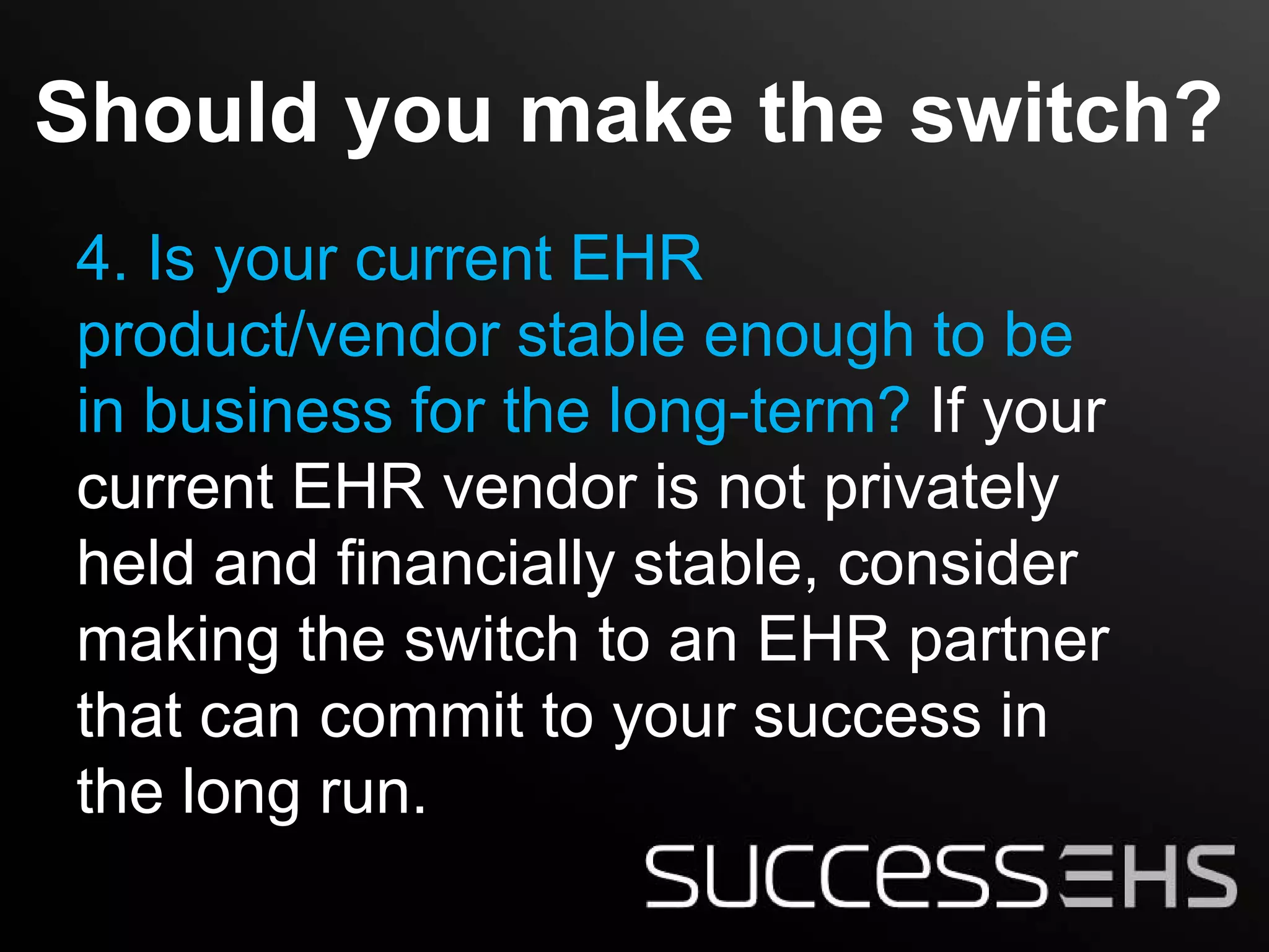 Should you make the switch?
4. Is your current EHR
product/vendor stable enough to be
in business for the long-term? If your
current EHR vendor is not privately
held and financially stable, consider
making the switch to an EHR partner
that can commit to your success in
the long run.
 