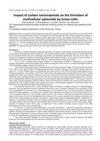 PACS numbers: 61. 46+w, 61.48+c, 61.48De, 87.15-v, 87.64-t
Impact of carbon nanomaterials on the formation of
multicellular spheroids by tumor cells.
O.M.Yakymchuk
1
, O.M.Perepelytsina
1
, А.D.Rud
2
, I.M.Kirian
2
, M.V.Sydorenko
1
1
GO “Department for biotechnical problems of diagnostic Institute for problems of cryobiology and cryomedicine of NAS
Ukraine”.
2
G.V. Kurdyumov Institute for Metal Physics of NAS Ukraine, Kiev, Ukraine.
Abstract This paper investigates the effect of different concentrations of nanostructured materials: fullerene-like (С60), onion-like carbon
(OLC) and ultra dispersed diamonds (UDD) on the formation of multicellular spheroids (MS). Chemical composition and purity of
nanomaterials is controlled by Fourier transform infrared spectroscopy (FT-IR). The strength and direction of the impact of
nanomaterials on the cell population was assessed using microphotography of multicellular spheroids culture and Pearson's correlation
coefficient. The results demonstrated that UDD and OLC reduced adhesion and cohesive ability of cells and stimulated generation of cell
spheroids of ~ 3 ∙ 10 mm3
in significant amount. The fullerenes reduced in the main cell adhesion to substrate that led to formation of
cell aggregates of ~ 5 ∙ 10-3
mm3
. The results could be useful for achievement of the directed cell growth in three-dimensional culture.
Keywords: ultra dispersed diamonds, fullerenes, onion-like carbon, multicellular spheroids.
Introduction
Recently, in literature biological and medical properties of nanostructured materials has attracted abundant interest
[1-5]. Creation of biologically similar nanodevices with essential qualities requires multidisciplinary research efforts that
can be translated directly into new technologies and products for biomedical applications. The aim of our study is to
compare the cytological influence of nanoscaled materials with different structure. In the study we used tree types of
nanomaterials (NM): ultra dispersed diamonds (UDD), C60 fullerenes and onion-like carbon (OLC).
In our study we suggest that biological property of nanostructured materials is determined by their spatial
structure, the presence of functional groups and the ability to aggregate. In this context we compared biological influence
of NM with different physic-chemical characteristics.
Ultra dispersed diamonds [2] have unique physical and chemical properties: highly developed surface of particles
(270 - 280 m2
/g), a large number of charged groups (carboxyl, carbonyl, hydroxyl, ester), carbon fragments and trace
metals [6, 7]. In the literature, there are contradictory data about toxicity of the UDD and their possible applications in
biology and medicine. For example, in [8-10] have been shown that intramuscular and subcutaneous injections of sterile
nanodiamonds didn`t have destructive influence on the cells in the field of localization. Moreover, intravenous injection of
UDD didn’t have significant changes in the nature and state of heart and other organs of experimental animals. Another
authors reported about evidently anticancer activity and anti-radiation effect of nanodiamonds [11, 12]. However, there are
some works in which a destructive effect of UDD on cells was observed [13]. Therefore, the reseach of the interaction of
nanodiamonds with biological objects and compare their effects with biological properties of onion-like carbons and
fullerenes is an important task for physics and biology research.
The fullerene molecule has a closed symmetric shape [14] which is completely unique for natural/biological
molecules. The most stable and common compound of this class is the C60 molecule. Diameter of C60 molecules is 0,708
nm is comparable with a diameter of α- helix polypeptide or steroid molecule [15]. The unusual structure of fullerenes
causes their special properties, which allow us to consider these compounds as promising for use in biological objects [16,
17]. For example, fullerenes C60 are insoluble in polar solvents such as water or methanol, but effectively extracted into
toluene and benzene. Due to the hydrophobicity the molecule of C60 can be integrated into biological membranes and
localized near phospholipids and proteins of membrane. Using lipids membranes (phosphatidylcholine: cholesterol) C60
fullerenes can penetrate the lipid matrix and change membrane permeability [18, 19]. In addition, fullerenes exhibit
renewable capacity, easily connecting to their molecules from one to six electrons, so they can act as antioxidants. Redox
potential of fullerenes allows their using as adsorbents of free radicals including reactive oxygen ones [20],
hyperproduction which causes much pathology.
A relatively new class of carbon compounds is onion-like carbon (OLC) – spherical nanoparticles composed of
enclosed concentric graphite shells. They have different properties from those of other carbon nanostructures, such as
graphite, nanotubes and nanodiamonds.. Several recent publications have shown that OLC can be used as components of
nanocapsules for drug delivery. In this case the outer layers of graphite material provided protection of drugs and can serve
as a basis for immobilization of necessary functional and receptor groups [5].
Thus, ultra diamonds, fullerenes C60 and onions are characterized by unique chemical, physical and spatial
properties, which open prospects for their utilization in biological research.
Material and methods
Getting carbon nanomaterials
Onion-like carbon. Onion-like carbon materials were produced by high-voltage electrical discharge technique in the
Institute of Pulse Research and Engineering of NAS of Ukraine. This method is based on exposure by periodic short
current pulses of hydrocarbons – source of carbon [21]. During the processing, a destruction of hydrocarbon molecules into
carbon clusters occurs what results in synthesis of different types of CNM in a process of their ultrafast cooling. After
series of electrical discharges, the working liquid with colloidal solution of carbon nanoparticles is decanted from the
 