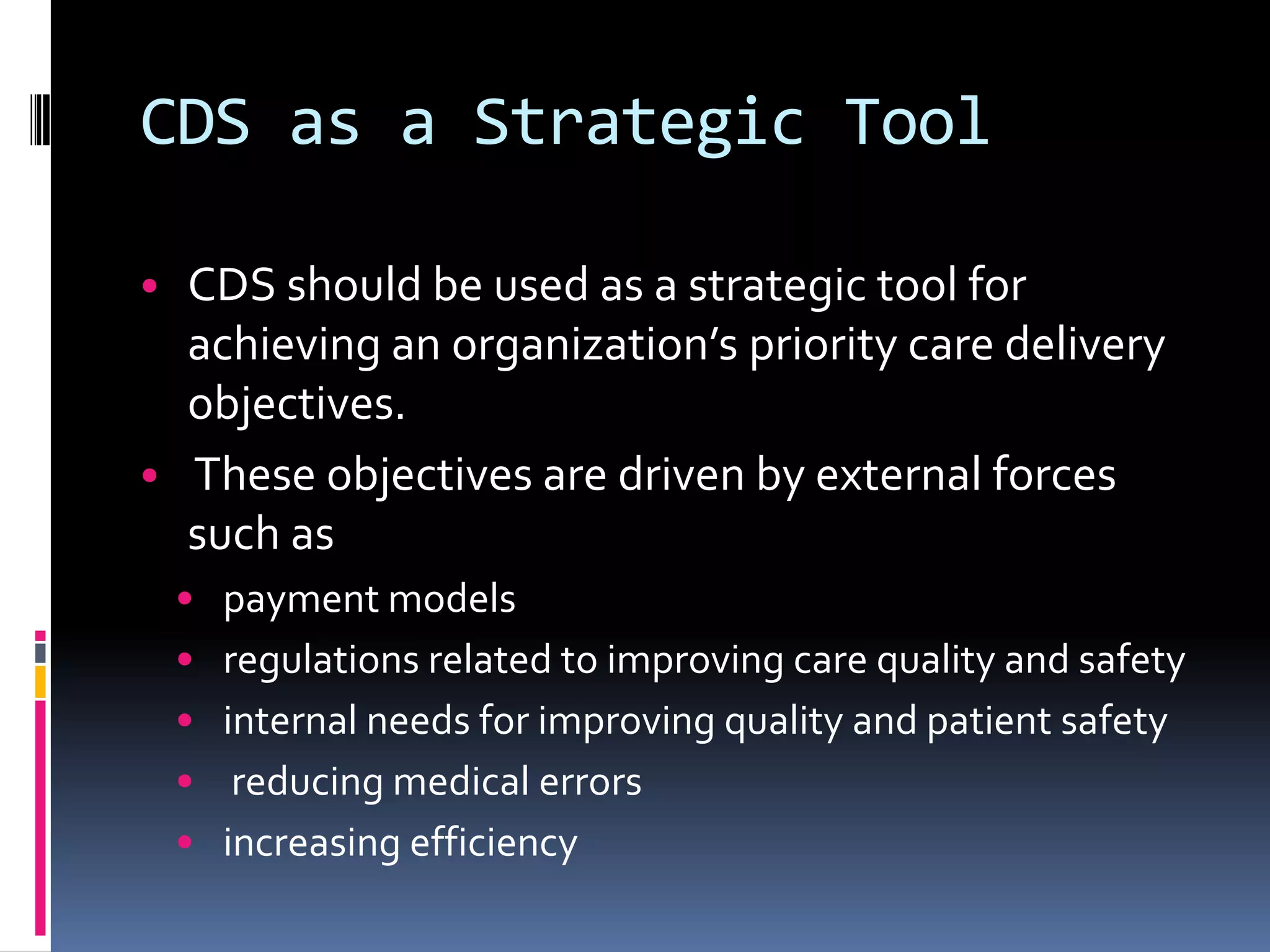 CDS as a Strategic Tool

• CDS should be used as a strategic tool for
  achieving an organization’s priority care delivery
  objectives.
• These objectives are driven by external forces
  such as
 •   payment models
 •   regulations related to improving care quality and safety
 •   internal needs for improving quality and patient safety
 •    reducing medical errors
 •   increasing efficiency
 