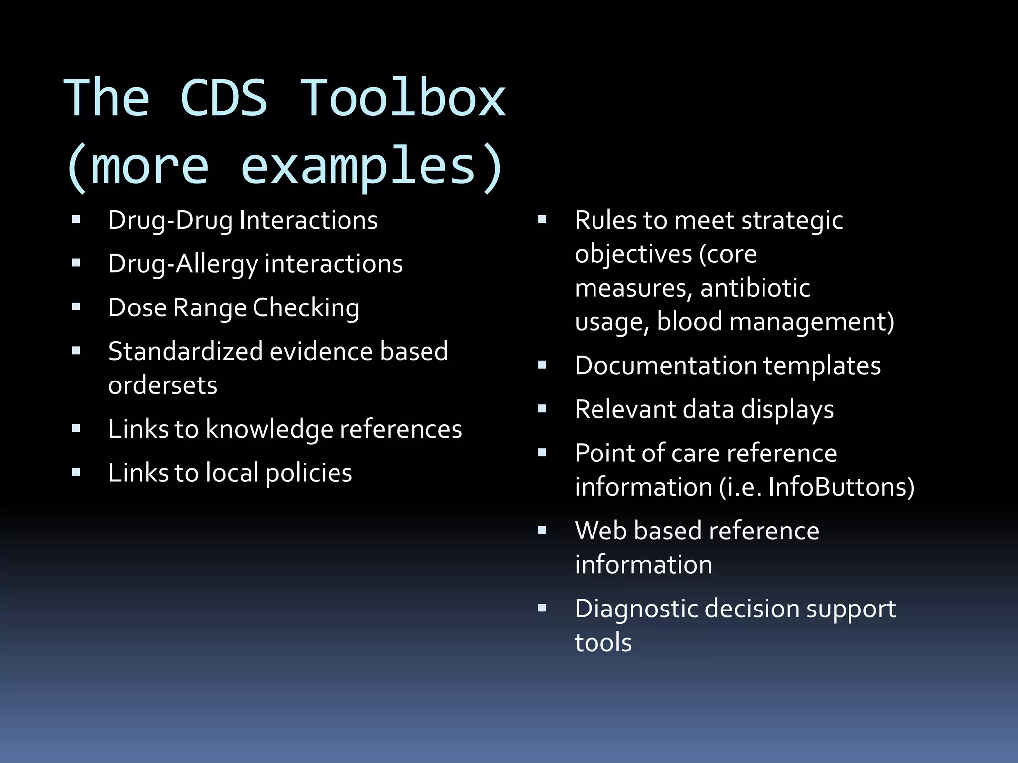 The CDS Toolbox
(more examples)
 Drug-Drug Interactions           Rules to meet strategic
 Drug-Allergy interactions          objectives (core
                                     measures, antibiotic
 Dose Range Checking
                                     usage, blood management)
 Standardized evidence based
                                   Documentation templates
   ordersets
                                   Relevant data displays
 Links to knowledge references
                                   Point of care reference
 Links to local policies
                                     information (i.e. InfoButtons)
                                   Web based reference
                                     information
                                   Diagnostic decision support
                                     tools
 