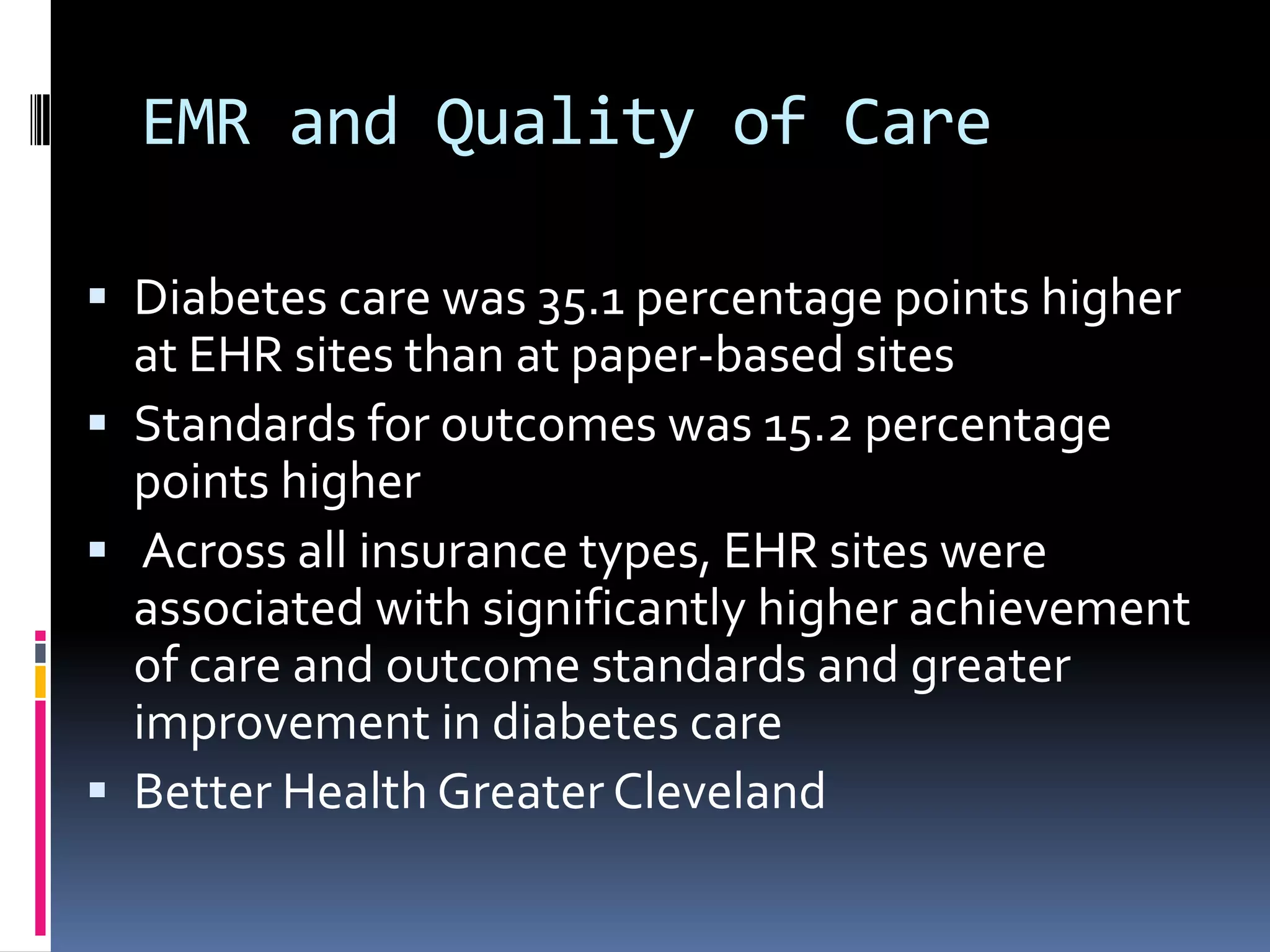EMR and Quality of Care

 Diabetes care was 35.1 percentage points higher
  at EHR sites than at paper-based sites
 Standards for outcomes was 15.2 percentage
  points higher
 Across all insurance types, EHR sites were
  associated with significantly higher achievement
  of care and outcome standards and greater
  improvement in diabetes care
 Better Health Greater Cleveland
 