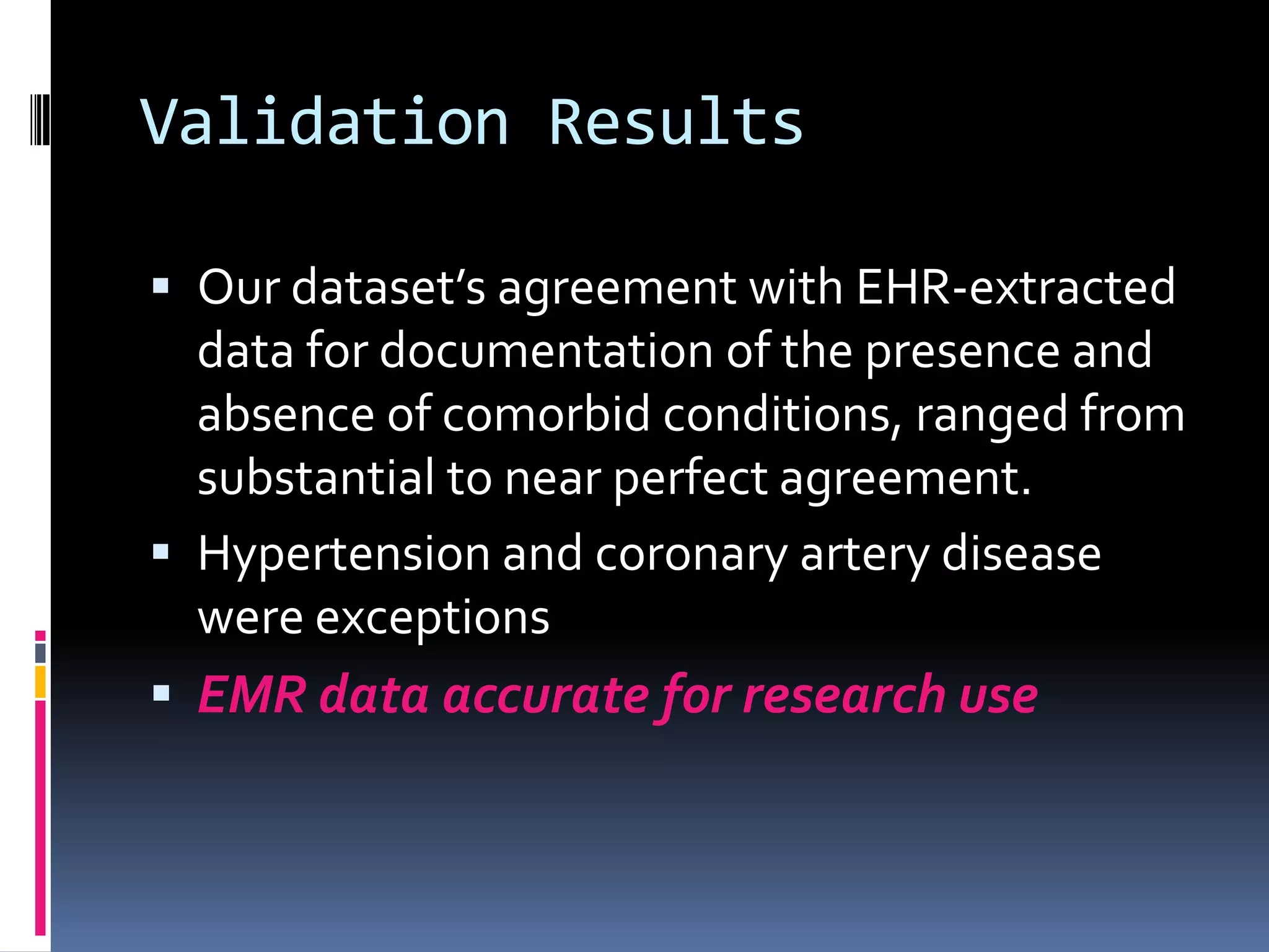 Validation Results

 Our dataset’s agreement with EHR-extracted
  data for documentation of the presence and
  absence of comorbid conditions, ranged from
  substantial to near perfect agreement.
 Hypertension and coronary artery disease
  were exceptions
 EMR data accurate for research use
 