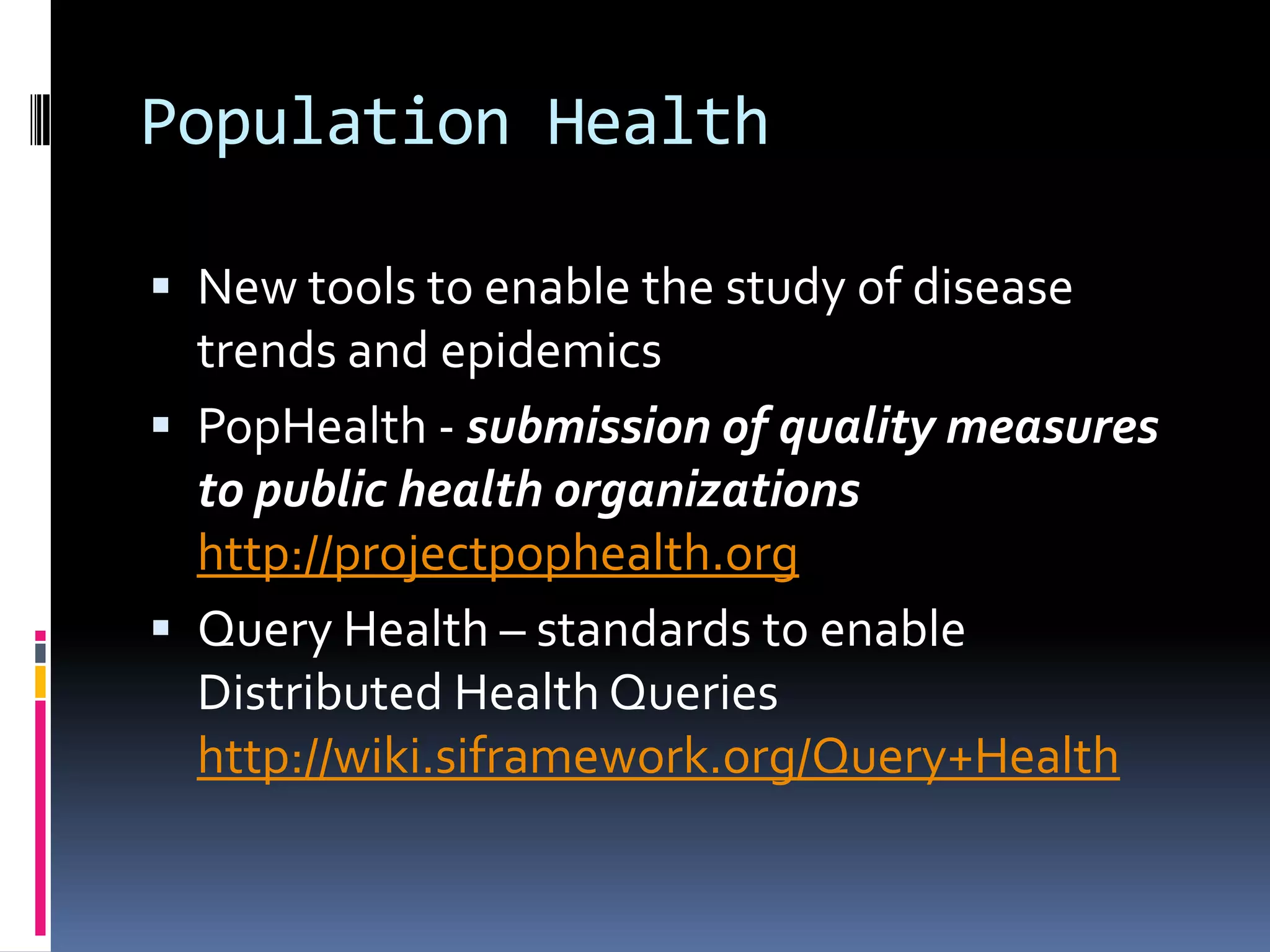 Population Health

 New tools to enable the study of disease
  trends and epidemics
 PopHealth - submission of quality measures
  to public health organizations
  http://projectpophealth.org
 Query Health – standards to enable
  Distributed Health Queries
  http://wiki.siframework.org/Query+Health
 