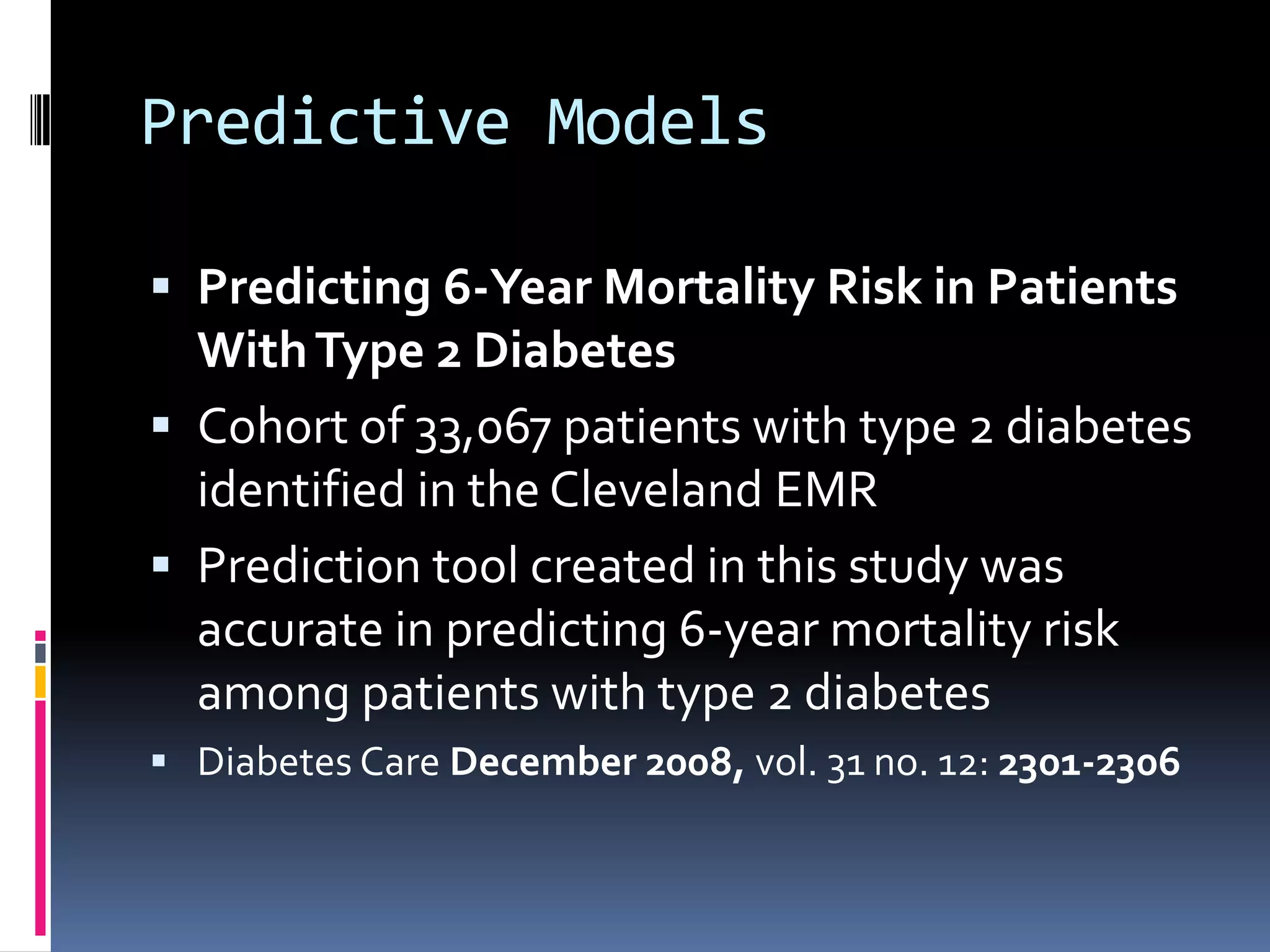 Predictive Models

 Predicting 6-Year Mortality Risk in Patients
  With Type 2 Diabetes
 Cohort of 33,067 patients with type 2 diabetes
  identified in the Cleveland EMR
 Prediction tool created in this study was
  accurate in predicting 6-year mortality risk
  among patients with type 2 diabetes
 Diabetes Care December 2008, vol. 31 no. 12: 2301-2306
 