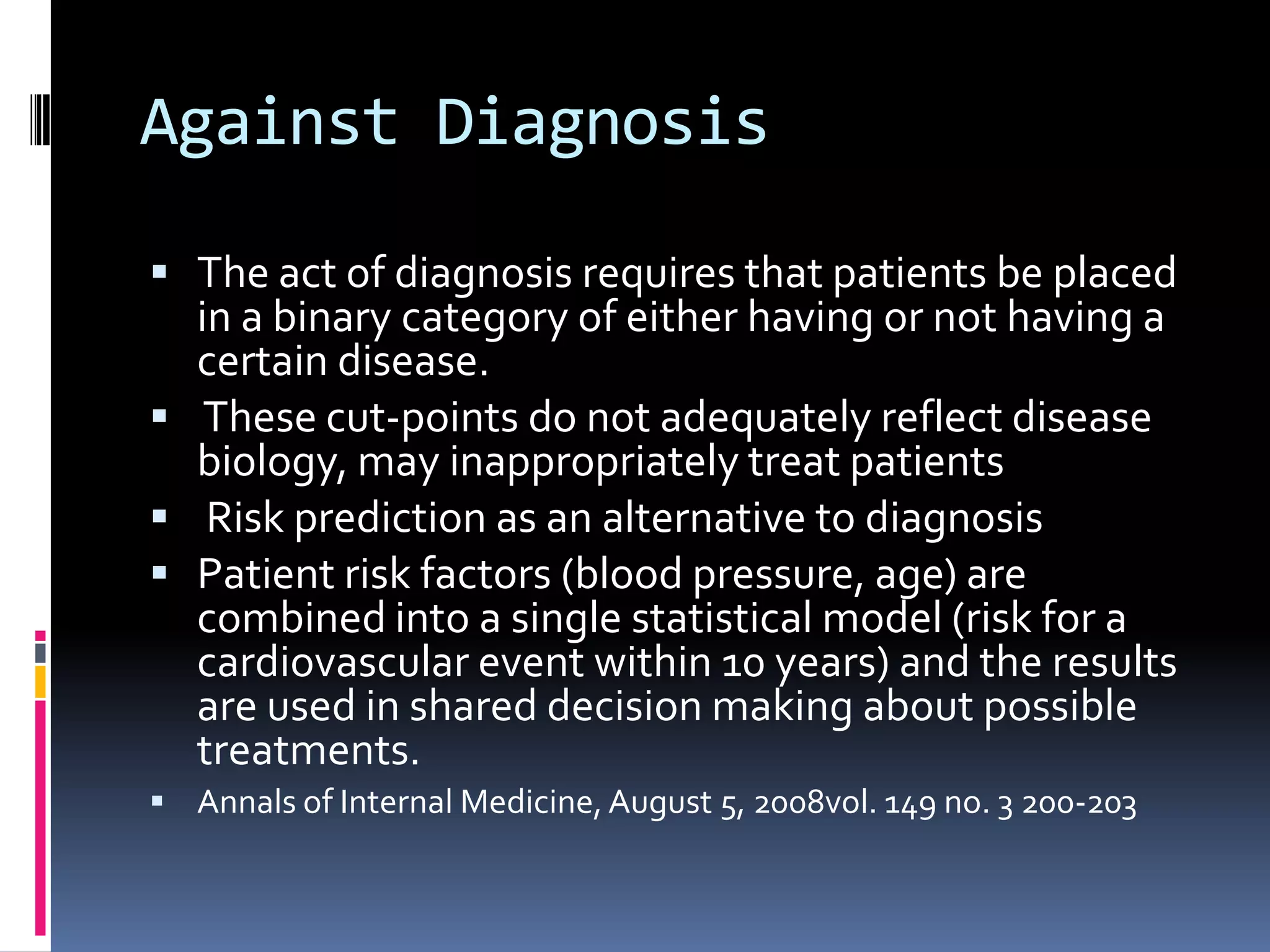 Against Diagnosis

 The act of diagnosis requires that patients be placed
  in a binary category of either having or not having a
  certain disease.
 These cut-points do not adequately reflect disease
  biology, may inappropriately treat patients
 Risk prediction as an alternative to diagnosis
 Patient risk factors (blood pressure, age) are
  combined into a single statistical model (risk for a
  cardiovascular event within 10 years) and the results
  are used in shared decision making about possible
  treatments.
 Annals of Internal Medicine, August 5, 2008vol. 149 no. 3 200-203
 