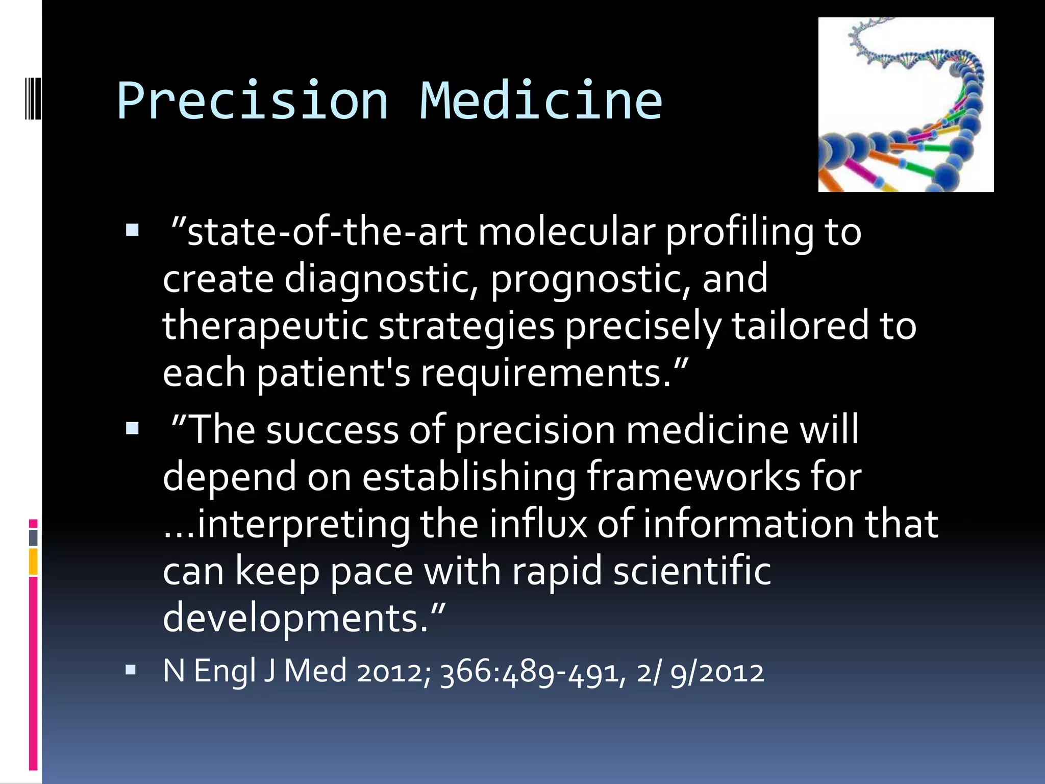 Precision Medicine

 ”state-of-the-art molecular profiling to
  create diagnostic, prognostic, and
  therapeutic strategies precisely tailored to
  each patient's requirements.”
 ”The success of precision medicine will
  depend on establishing frameworks for
  …interpreting the influx of information that
  can keep pace with rapid scientific
  developments.”
 N Engl J Med 2012; 366:489-491, 2/ 9/2012
 