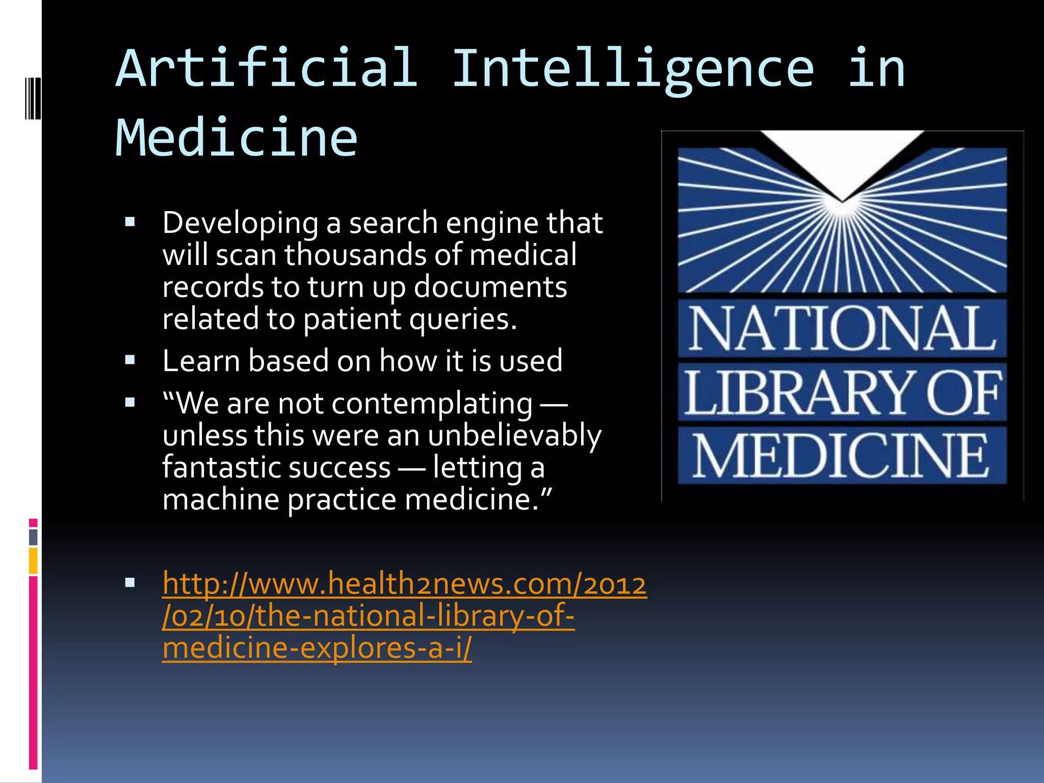 Artificial Intelligence in
Medicine
 Developing a search engine that
  will scan thousands of medical
  records to turn up documents
  related to patient queries.
 Learn based on how it is used
 “We are not contemplating ―
  unless this were an unbelievably
  fantastic success ― letting a
  machine practice medicine.”

 http://www.health2news.com/2012
  /02/10/the-national-library-of-
  medicine-explores-a-i/
 