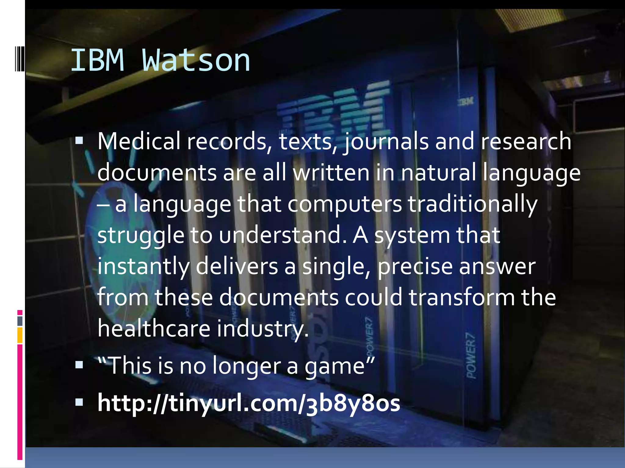 IBM Watson

 Medical records, texts, journals and research
  documents are all written in natural language
  – a language that computers traditionally
  struggle to understand. A system that
  instantly delivers a single, precise answer
  from these documents could transform the
  healthcare industry.
 “This is no longer a game”
 http://tinyurl.com/3b8y8os
 