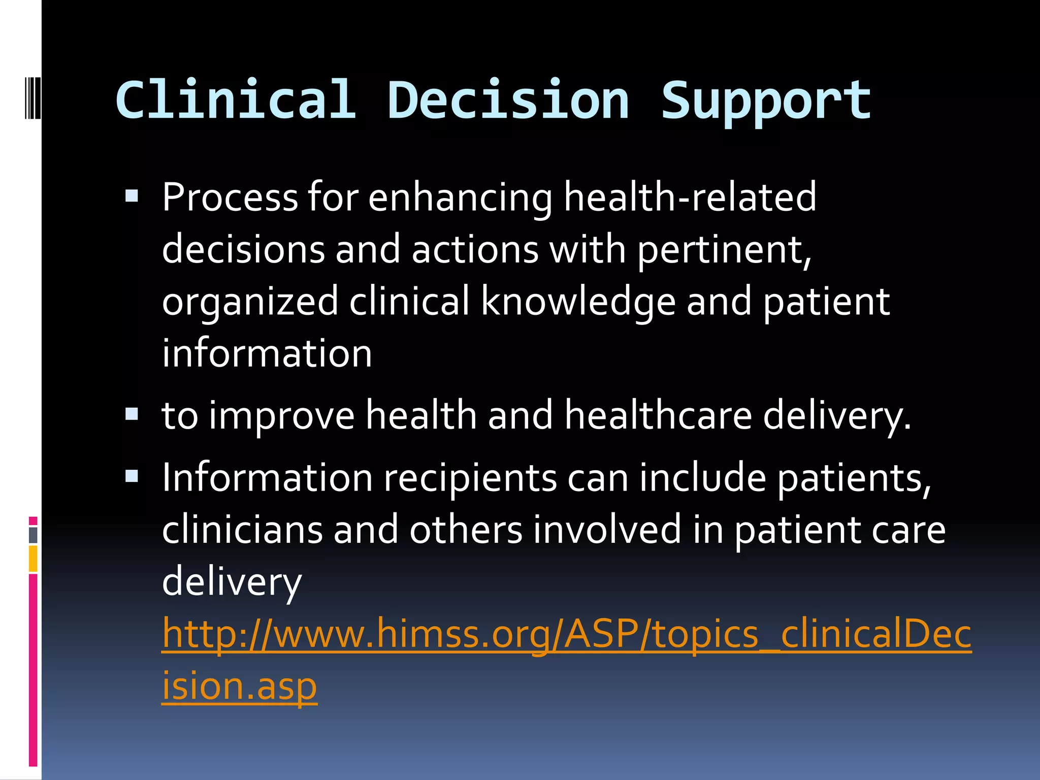 Clinical Decision Support
 Process for enhancing health-related
  decisions and actions with pertinent,
  organized clinical knowledge and patient
  information
 to improve health and healthcare delivery.
 Information recipients can include patients,
  clinicians and others involved in patient care
  delivery
  http://www.himss.org/ASP/topics_clinicalDec
  ision.asp
 