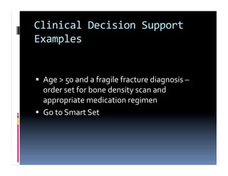 Clinical	
  Decision	
  Support	
  
Examples	
  


  Age	
  >	
  50	
  and	
  a	
  fragile	
  fracture	
  diagnosis	
  –	
  
   order	
  set	
  for	
  bone	
  density	
  scan	
  and	
  
   appropriate	
  medication	
  regimen	
  
  Go	
  to	
  Smart	
  Set	
  
 